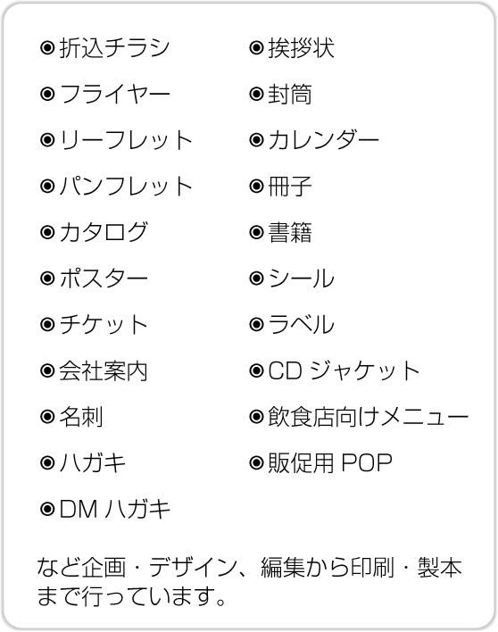 折込チラシ、フライヤー、リーフレット、パンフレット、カタログ、ポスター、チケット、会社案内、名刺、ハガキ、DMハガキ、挨拶状、封筒、カレンダー、冊子、書籍、シール、ラベル、CDジャケット、飲食店向けメニュー、販促用POPなど企画・デザイン、編集から印刷・製本まで行っています。 折込チラシ、フライヤー、リーフレット、パンフレット、カタログ、ポスター、チケット、会社案内、名刺、ハガキ、DMハガキ、挨拶状、封筒、カレンダー、冊子、書籍、シール、ラベル、CDジャケット、飲食店向けメニュー、販促用POPなど企画・デザイン、編集から印刷・製本まで行っています。